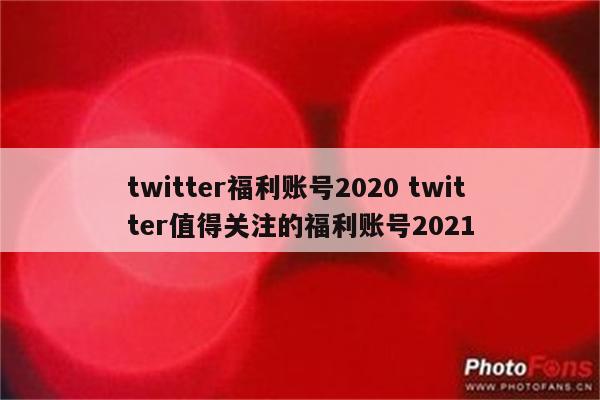 twitter福利账号2020 twitter值得关注的福利账号2021
