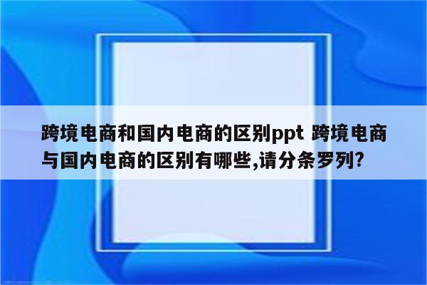 跨境电商和国内电商的区别ppt 跨境电商与国内电商的区别有哪些,请分条罗列?