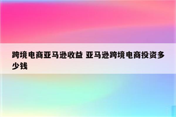 跨境电商亚马逊收益 亚马逊跨境电商投资多少钱