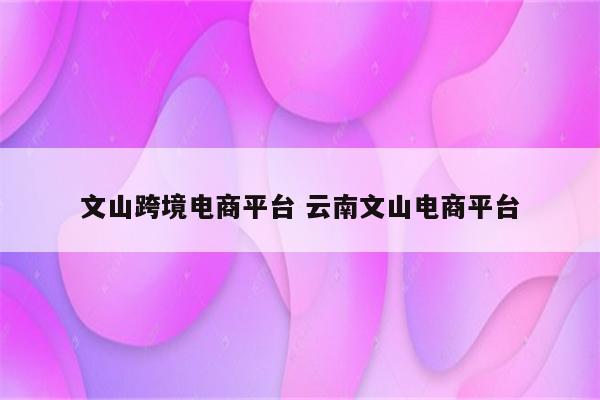 文山跨境电商平台 云南文山电商平台