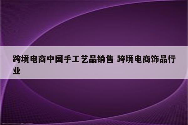 跨境电商中国手工艺品销售 跨境电商饰品行业