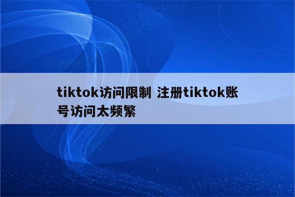 tiktok访问限制 注册tiktok账号访问太频繁