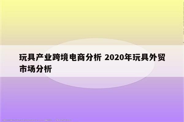 玩具产业跨境电商分析 2020年玩具外贸市场分析