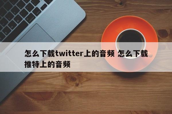 怎么下载twitter上的音频 怎么下载推特上的音频