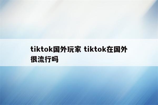 tiktok国外玩家 tiktok在国外很流行吗