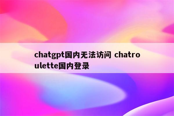 chatgpt国内无法访问 chatroulette国内登录