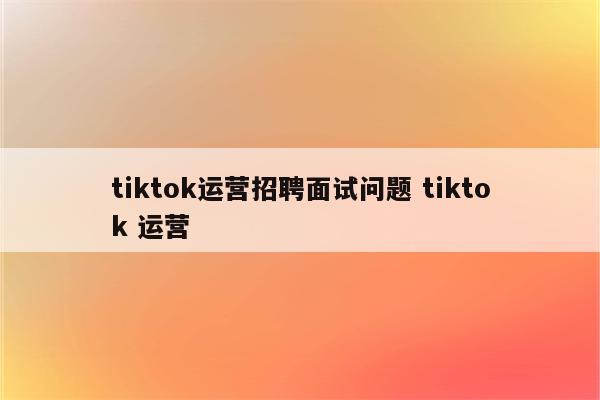 tiktok运营招聘面试问题 tiktok 运营