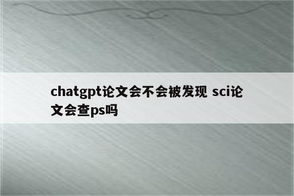 chatgpt论文会不会被发现 sci论文会查ps吗