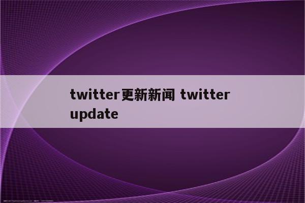 twitter更新新闻 twitter update