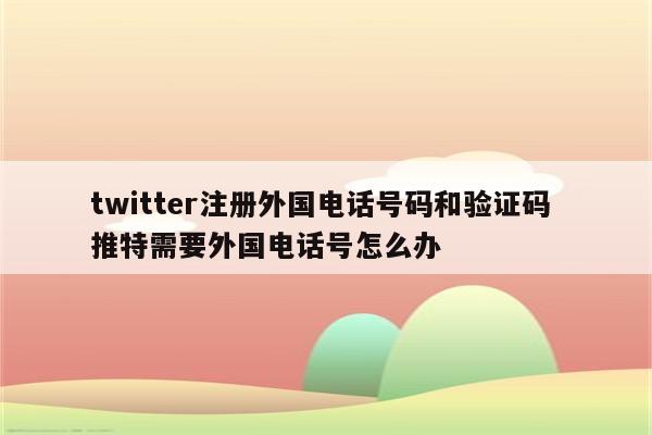 twitter注册外国电话号码和验证码 推特需要外国电话号怎么办