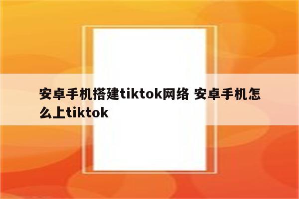 安卓手机搭建tiktok网络 安卓手机怎么上tiktok