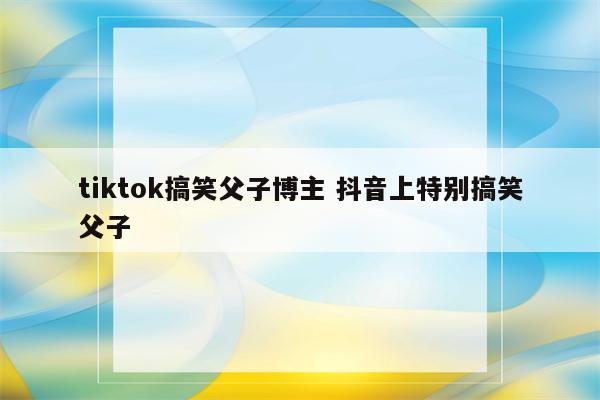 tiktok搞笑父子博主 抖音上特别搞笑父子