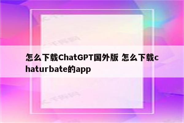 怎么下载ChatGPT国外版 怎么下载chaturbate的app