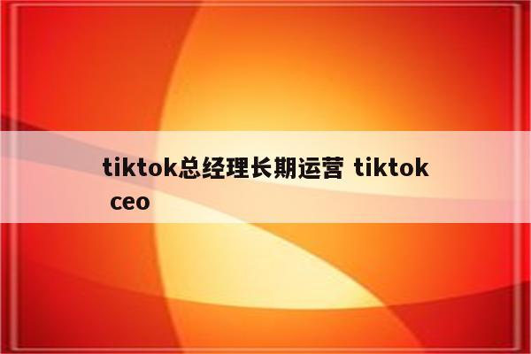 tiktok总经理长期运营 tiktok ceo
