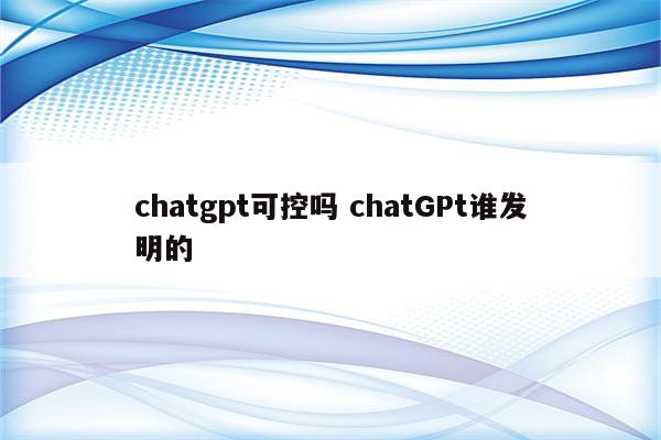 chatgpt可控吗 chatGPt谁发明的
