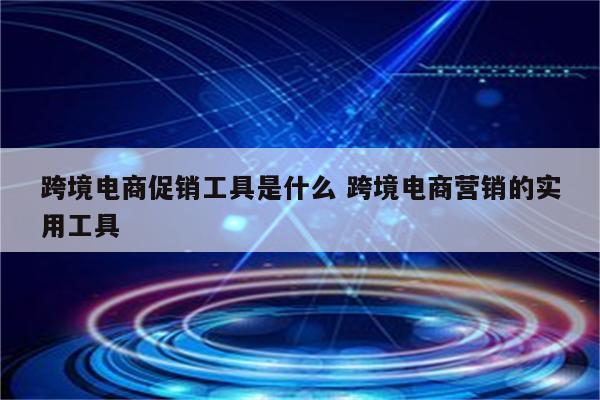 跨境电商促销工具是什么 跨境电商营销的实用工具