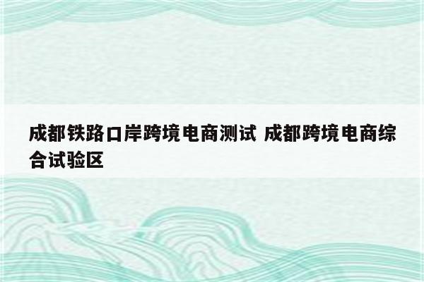 成都铁路口岸跨境电商测试 成都跨境电商综合试验区
