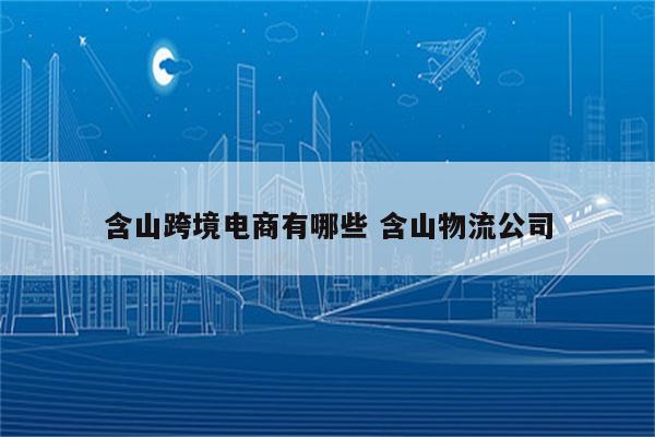 含山跨境电商有哪些 含山物流公司