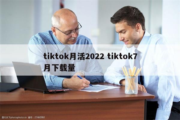 tiktok月活2022 tiktok7月下载量