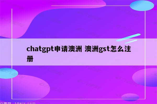 chatgpt申请澳洲 澳洲gst怎么注册