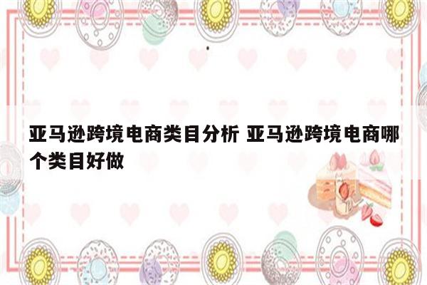 亚马逊跨境电商类目分析 亚马逊跨境电商哪个类目好做