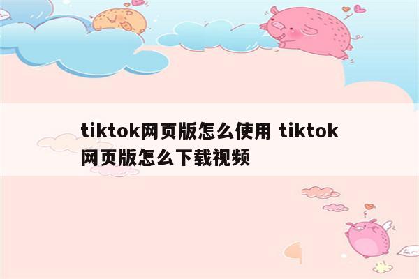 tiktok网页版怎么使用 tiktok网页版怎么下载视频
