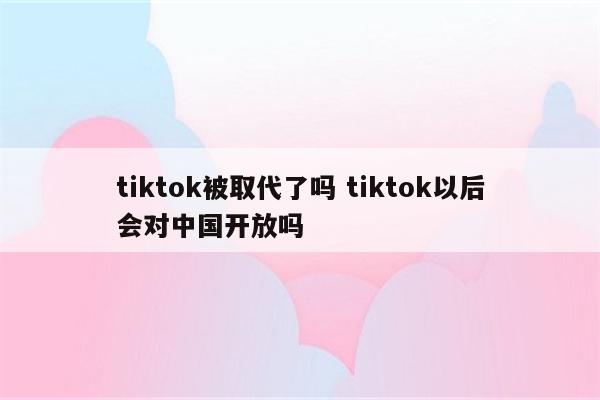 tiktok被取代了吗 tiktok以后会对中国开放吗