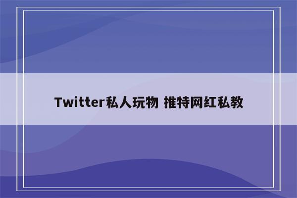 Twitter私人玩物 推特网红私教