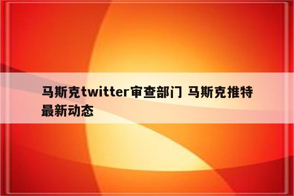 马斯克twitter审查部门 马斯克推特最新动态