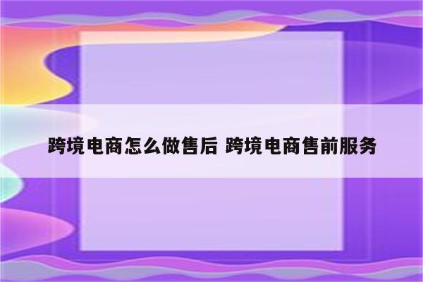 跨境电商怎么做售后 跨境电商售前服务