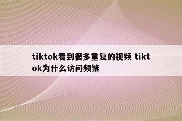 tiktok看到很多重复的视频 tiktok为什么访问频繁