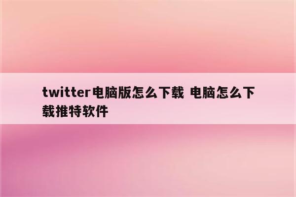 twitter电脑版怎么下载 电脑怎么下载推特软件