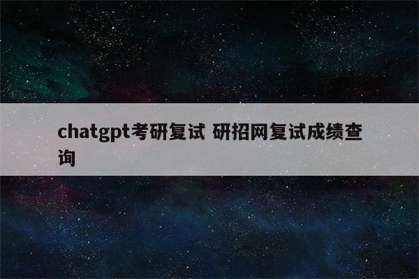 chatgpt考研复试 研招网复试成绩查询