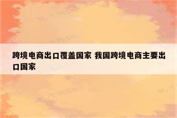 跨境电商出口覆盖国家 我国跨境电商主要出口国家