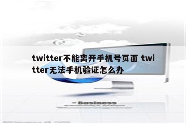 twitter不能离开手机号页面 twitter无法手机验证怎么办