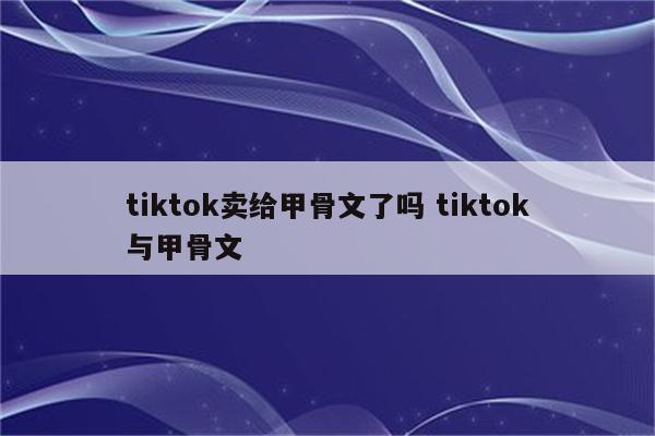 tiktok卖给甲骨文了吗 tiktok与甲骨文