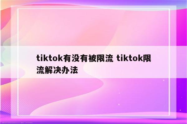 tiktok有没有被限流 tiktok限流解决办法