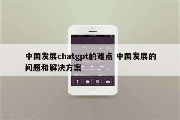 中国发展chatgpt的难点 中国发展的问题和解决方案