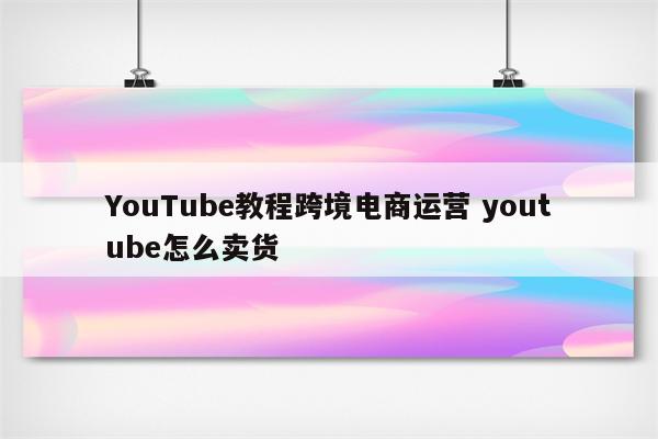 YouTube教程跨境电商运营 youtube怎么卖货