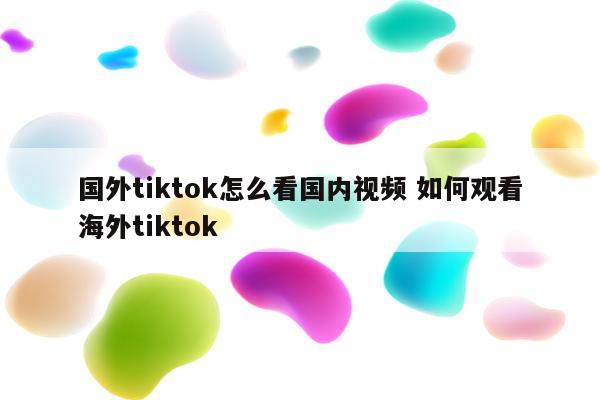 国外tiktok怎么看国内视频 如何观看海外tiktok