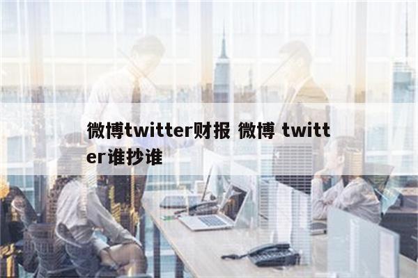 微博twitter财报 微博 twitter谁抄谁