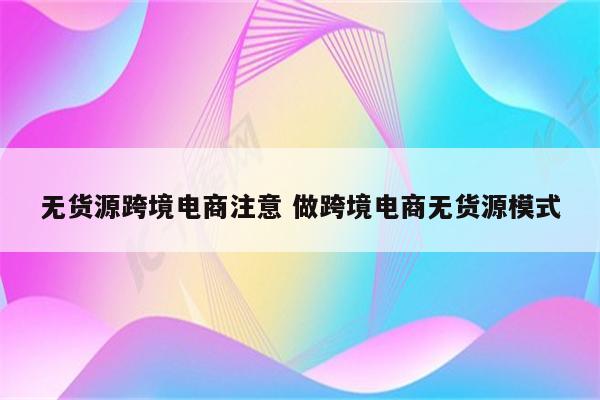 无货源跨境电商注意 做跨境电商无货源模式