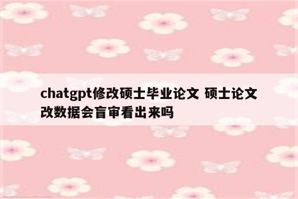 chatgpt修改硕士毕业论文 硕士论文改数据会盲审看出来吗