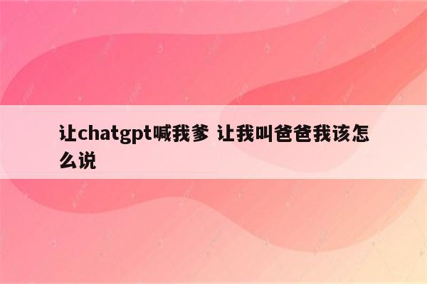让chatgpt喊我爹 让我叫爸爸我该怎么说