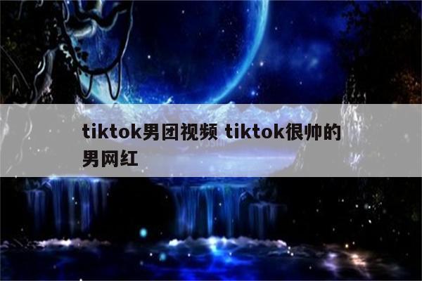 tiktok男团视频 tiktok很帅的男网红