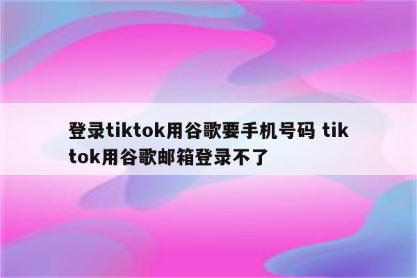 登录tiktok用谷歌要手机号码 tiktok用谷歌邮箱登录不了