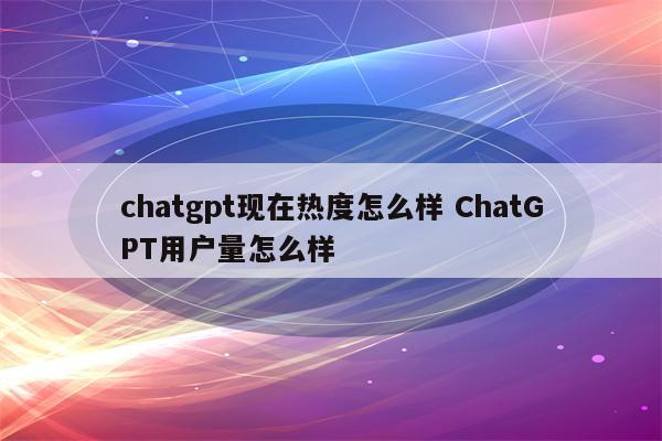chatgpt现在热度怎么样 ChatGPT用户量怎么样