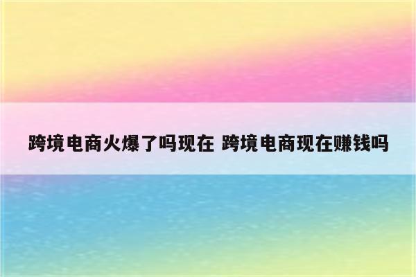 跨境电商火爆了吗现在 跨境电商现在赚钱吗