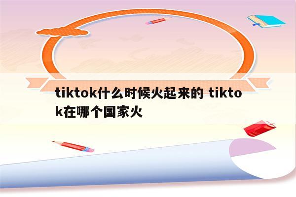 tiktok什么时候火起来的 tiktok在哪个国家火
