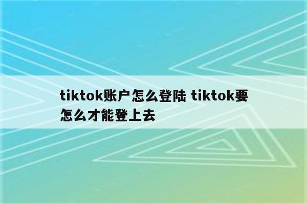 tiktok账户怎么登陆 tiktok要怎么才能登上去